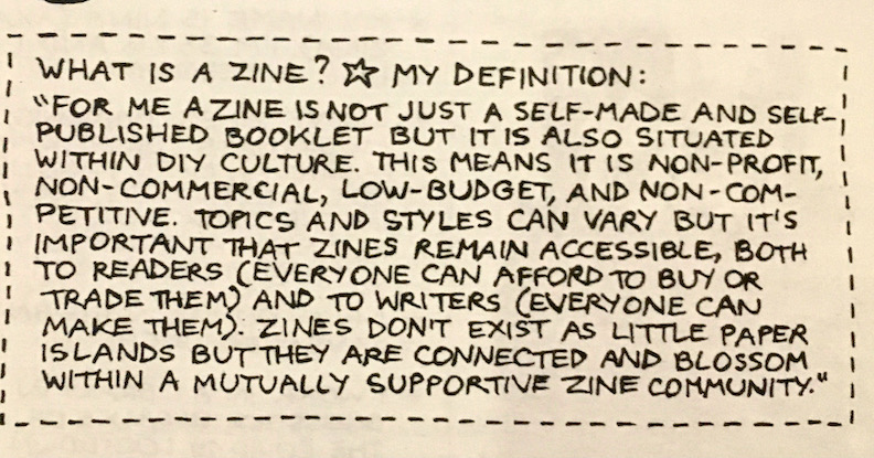 zine detail with the text: What is a zine? My definition. "For me, a zine is not just a self-made and self-published but it is also situated within DIY culture. This means it is non-profit, non-commercial, low budget, and non-competitive. Topics and styles can vary, but it's important that zines remain accessible, both to readers (everyone can afford to buy or trade them) and to writers (everyone can make them). Zines don't exist as little paper islands but they are connected and blossom within a mutally...