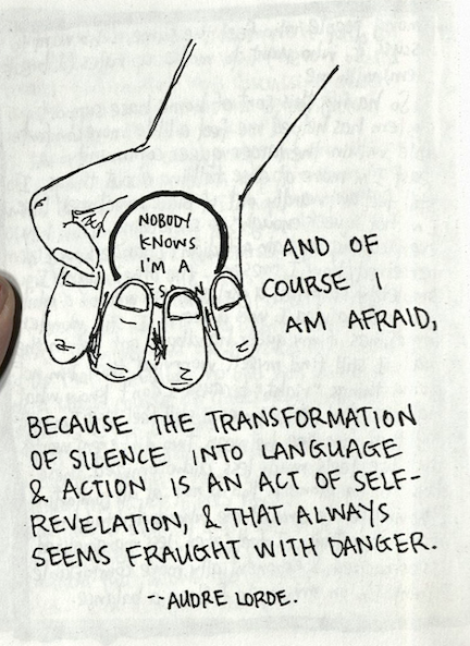 the zine page shows a hand holding a round something that reads "Nobody Knows I'm a [the word "lesbian," presumably, is obscured by the fingers closing around the disc]. More text "And of course I am afraid," below that "because the transformation of silence into language & action is an act of self-revelation, & that always seems fraught with danger." -- Audre Lorde